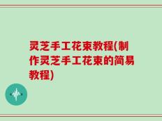 灵芝手工花束教程(制作灵芝手工花束的简易教程)