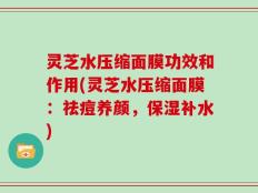 灵芝水压缩面膜功效和作用(灵芝水压缩面膜：祛痘养颜，保湿补水)