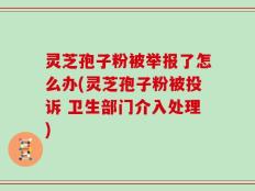 灵芝孢子粉被举报了怎么办(灵芝孢子粉被投诉 卫生部门介入处理)