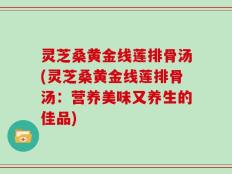 灵芝桑黄金线莲排骨汤(灵芝桑黄金线莲排骨汤：营养美味又养生的佳品)