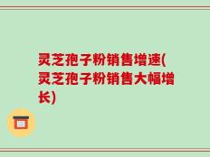 灵芝孢子粉销售增速(灵芝孢子粉销售大幅增长)