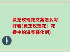 灵芝玫瑰花文案怎么写好看(灵芝玫瑰花：花香中的滋养强化剂)