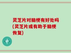 灵芝片对脑梗有好处吗(灵芝片或有助于脑梗恢复)