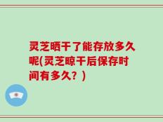 灵芝晒干了能存放多久呢(灵芝晾干后保存时间有多久？)