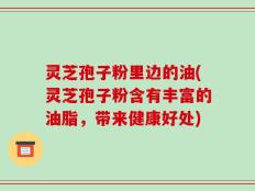 灵芝孢子粉里边的油(灵芝孢子粉含有丰富的油脂，带来健康好处)