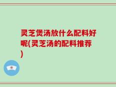 灵芝煲汤放什么配料好呢(灵芝汤的配料推荐)