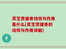 灵芝煲猪骨功效与作用是什么(灵芝煲猪骨的功效与作用详解)