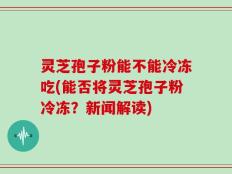 灵芝孢子粉能不能冷冻吃(能否将灵芝孢子粉冷冻？新闻解读)