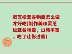 灵芝松茸谷物羹怎么做才好吃(制作美味灵芝松茸谷物羹，口感丰富，吃了让你过瘾)
