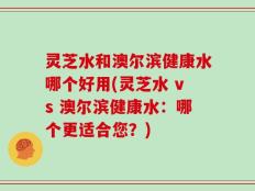 灵芝水和澳尔滨健康水哪个好用(灵芝水 vs 澳尔滨健康水：哪个更适合您？)