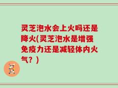 灵芝泡水会上火吗还是降火(灵芝泡水是增强免疫力还是减轻体内火气？)