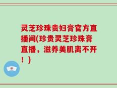 灵芝珍珠贵妇膏官方直播间(珍贵灵芝珍珠膏直播，滋养美肌离不开！)