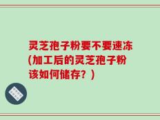 灵芝孢子粉要不要速冻(加工后的灵芝孢子粉该如何储存？)