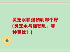 灵芝水和强韧乳哪个好(灵芝水与强韧乳，哪种更优？)