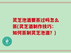 灵芝泡酒要蒸过吗怎么蒸(灵芝酒制作技巧：如何蒸制灵芝泡酒？)