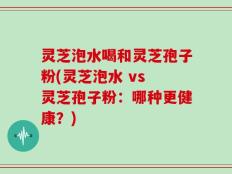 灵芝泡水喝和灵芝孢子粉(灵芝泡水 vs 灵芝孢子粉：哪种更健康？)