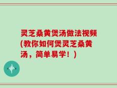 灵芝桑黄煲汤做法视频(教你如何煲灵芝桑黄汤，简单易学！)