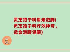 灵芝孢子粉用来泡脚(灵芝孢子粉疗效神奇，适合泡脚保健)