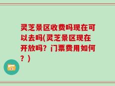 灵芝景区收费吗现在可以去吗(灵芝景区现在开放吗？门票费用如何？)