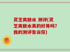 灵芝爽肤水 测评(灵芝爽肤水真的好用吗？我的测评告诉你)