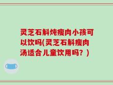灵芝石斛炖瘦肉小孩可以饮吗(灵芝石斛瘦肉汤适合儿童饮用吗？)