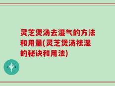 灵芝煲汤去湿气的方法和用量(灵芝煲汤祛湿的秘诀和用法)