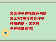 灵芝种子种植推荐书信怎么写(推荐灵芝种子种植的信 - 灵芝种子种植推荐信)