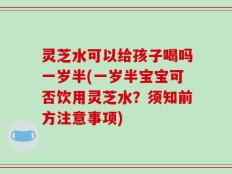 灵芝水可以给孩子喝吗一岁半(一岁半宝宝可否饮用灵芝水？须知前方注意事项)