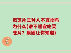灵芝片三种人不宜吃吗为什么(谁不适宜吃灵芝片？原因让你知道)