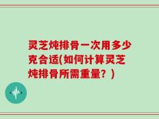 灵芝炖排骨一次用多少克合适(如何计算灵芝炖排骨所需重量？)