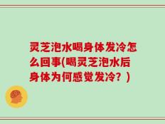 灵芝泡水喝身体发冷怎么回事(喝灵芝泡水后身体为何感觉发冷？)