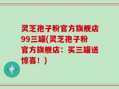 灵芝孢子粉官方旗舰店99三罐(灵芝孢子粉官方旗舰店：买三罐送惊喜！)