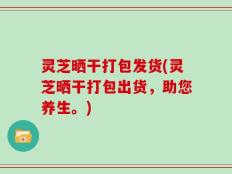 灵芝晒干打包发货(灵芝晒干打包出货，助您养生。)