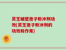 灵芝破壁孢子粉冲剂功效(灵芝孢子粉冲剂的功效和作用)