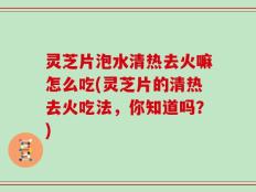 灵芝片泡水清热去火嘛怎么吃(灵芝片的清热去火吃法，你知道吗？)