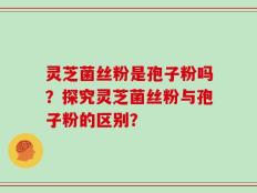 灵芝菌丝粉是孢子粉吗？探究灵芝菌丝粉与孢子粉的区别？