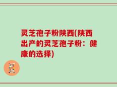 灵芝孢子粉陕西(陕西出产的灵芝孢子粉：健康的选择)