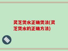 灵芝煲水正确煲法(灵芝煲水的正确方法)