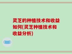 灵芝的种植技术和收益如何(灵芝种植技术和收益分析)