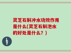 灵芝石斛冲水功效作用是什么(灵芝石斛泡水的好处是什么？)