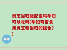 灵芝当归能配伍吗孕妇可以吃吗(孕妇可否食用灵芝和当归的组合？)