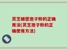 灵芝破壁孢子粉的正确用法(灵芝孢子粉的正确使用方法)