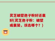 灵芝破壁孢子粉好还囊好(灵芝孢子粉：破壁或囊装，该选哪个？)