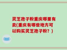 灵芝孢子粉重庆哪里有卖(重庆有哪些地方可以购买灵芝孢子粉？)