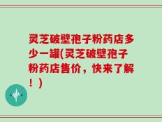 灵芝破壁孢子粉药店多少一罐(灵芝破壁孢子粉药店售价，快来了解！)