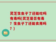 灵芝生虫子了还能吃吗有毒吗(灵芝是否有毒？生虫子了还能食用吗？)