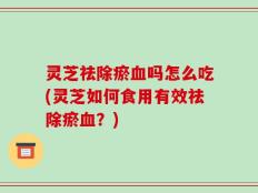 灵芝祛除瘀血吗怎么吃(灵芝如何食用有效祛除瘀血？)