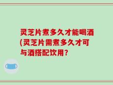 灵芝片煮多久才能喝酒(灵芝片需煮多久才可与酒搭配饮用？