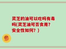 灵芝的油可以吃吗有毒吗(灵芝油可否食用？安全性如何？)