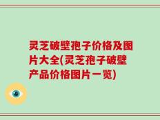 灵芝破壁孢子价格及图片大全(灵芝孢子破壁产品价格图片一览)